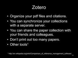 Zotero 
• Organize your pdf files and citations. 
• You can synchronize your collections 
with a separate server. 
• You can share the paper collection with 
your friends and colleagues. 
• Don’t print out too many papers. 
• Other tools1 
1 http://en.wikipedia.org/wiki/Comparison_of_reference_management_software 
13 
 