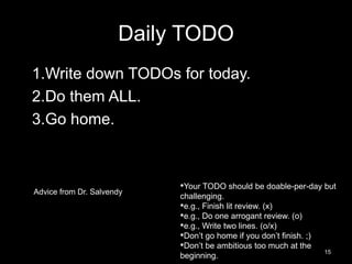 Daily TODO 
1.Write down TODOs for today. 
2.Do them ALL. 
3.Go home. 
Advice from Dr. Salvendy 
•Your TODO should be doable-per-day but 
challenging. 
•e.g., Finish lit review. (x) 
•e.g., Do one arrogant review. (o) 
•e.g., Write two lines. (o/x) 
•Don’t go home if you don’t finish. ;) 
•Don’t be ambitious too much at the 
beginning. 15 
 