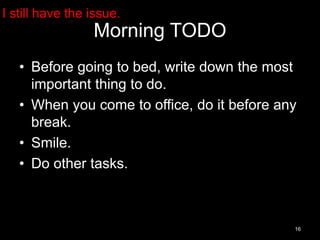 Morning TODO 
• Before going to bed, write down the most 
important thing to do. 
• When you come to office, do it before any 
break. 
• Smile. 
• Do other tasks. 
16 
I still have the issue. 
 