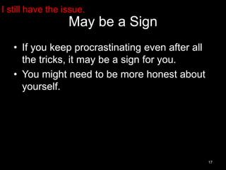 May be a Sign 
• If you keep procrastinating even after all 
the tricks, it may be a sign for you. 
• You might need to be more honest about 
yourself. 
17 
I still have the issue. 
 