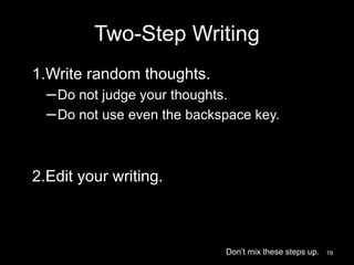 Two-Step Writing 
1.Write random thoughts. 
–Do not judge your thoughts. 
–Do not use even the backspace key. 
2.Edit your writing. 
Don’t mix these steps up. 19 
 