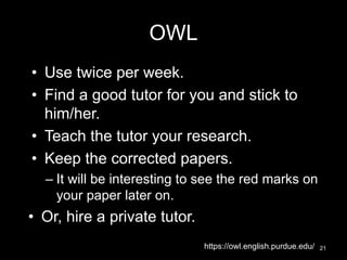OWL 
• Use twice per week. 
• Find a good tutor for you and stick to 
him/her. 
• Teach the tutor your research. 
• Keep the corrected papers. 
– It will be interesting to see the red marks on 
your paper later on. 
• Or, hire a private tutor. 
https://owl.english.purdue.edu/ 21 
 