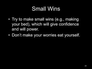 Small Wins 
• Try to make small wins (e.g., making 
your bed), which will give confidence 
and will power. 
• Don’t make your worries eat yourself. 
23 
 