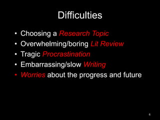 Difficulties 
• Choosing a Research Topic 
• Overwhelming/boring Lit Review 
• Tragic Procrastination 
• Embarrassing/slow Writing 
• Worries about the progress and future 
6 
 