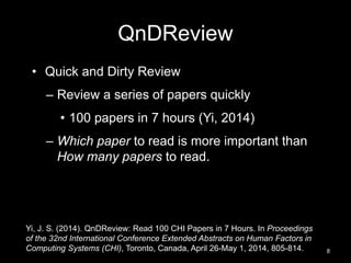 QnDReview 
• Quick and Dirty Review 
– Review a series of papers quickly 
• 100 papers in 7 hours (Yi, 2014) 
– Which paper to read is more important than 
How many papers to read. 
8 
Yi, J. S. (2014). QnDReview: Read 100 CHI Papers in 7 Hours. In Proceedings 
of the 32nd International Conference Extended Abstracts on Human Factors in 
Computing Systems (CHI), Toronto, Canada, April 26-May 1, 2014, 805-814. 
 