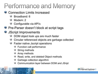 Connection Limits Increased Broadband: 6 Modem: 2 Configurable via API’s Pre-Parser doesn’t block at script tags JScript Improvements DOM object look ups are much faster Circular referenced objects are garbage collected Faster native Jscript operations Function call performance String methods Array methods Read, write, and deleted Object methods Garbage collection algorithm Communication layer between DOM and JSript 