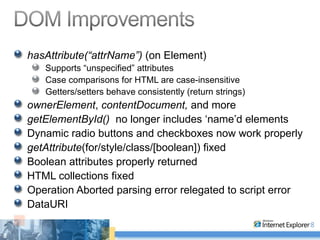 hasAttribute(“attrName”)  (on Element) Supports “unspecified” attributes Case comparisons for HTML are case-insensitive Getters/setters behave consistently (return strings) ownerElement ,  contentDocument,  and more getElementById()  no longer includes ‘name’d elements Dynamic radio buttons and checkboxes now work properly getAttribute (for/style/class/[boolean]) fixed Boolean attributes properly returned HTML collections fixed Operation Aborted parsing error relegated to script error DataURI 
