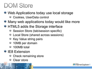 Web Applications today use local storage Cookies, UserData control Many web applications today would like more HTML5 adds the Storage interface Session Store (tab/session specific) Local Store (shared across sessions) Key Value string pairs 10MB per domain 100MB total IE8 Extension Check remaining store Clear store 