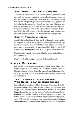 2 INTERNET EXPLORER 8

     Ayn› anda 2 yerine 6 ba¤lant›
     Y›llar önce, 1999 senesinde, HTTP 1.1 standartlar›na göre taray›c›lar›n
     ayn› anda bir sunucuya sadece iki ba¤lant› kurabileceklerine dair bir
     kural belirlenmiﬂ. Aradan geçen 9 y›lda art›k bu s›n›r›n günümüz geniﬂ
     bant internet altyap›s›nda çok da anlaml› olmad›¤›n› söyleyebiliriz. IE
     8.0 ile beraber bu s›n›r alt›ya yükseltiliyor. Ayn› anda 2 ba¤lant› yeri-
     ne 6 ba¤lant› teorik olarak yaklaﬂ›k üç kat h›zlanma anlam›na geliyor.
     Bir yaz›l›mc› olarak sayfan›za ekledi¤iniz 6 harici JavaScript dosyas›-
     n›n, birbirlerini beklemek yerine hep beraber ayn› anda kullan›c› tara-
     f›na indirilmeye baﬂlanmas› ciddi performans art›ﬂ› sa¤layacakt›r.
     Scr›pt Performanslar›
     AJAX’›n kullan›lmad›¤› web sitesi neredeyse kalmad›. ‹stemci taraf›n-
     da Script’ler kullanarak art›k ço¤u iﬂlemi sunucu yerine istemcide yap-
     may› tercih ediyoruz. Bu çerçevede Script’lerin çal›ﬂma h›z› bir taray›-
     c›n›n genel performans› ile çok yak›ndan alakal›. Haberler güzel; IE
     8.0 JavaScript SunSpider testinde IE 7.0’a k›yasla %400 daha h›zl›!
     Kendi testinizi yapmak isterseniz SunSpider testine aﬂa¤›daki adres-
     ten ulaﬂabilirsiniz;
     http://www2.webkit.org/perf/sunspider-0.9/sunspider.html

  Kolay Kullan›m
     Çok h›zl› bir taray›c›ya sahip olal›m derken tabi ki iﬂlevselliklerden de
     vazgeçemeyiz. IE 8.0 ile beraber belki de Internet Explorer tarihinde-
     ki en güzel araçlar geliyor. Bu araçlar hem do¤rudan kullan›c›lar›n ha-
     yat›n› kolaylaﬂt›r›rken hem de yaz›l›m geliﬂtiricileri ve tasar›mc›lar›
     da mutlu ediyor.
     Yeni Trendler: Accelerator,
     Web Sl›ce, Search Suggest›on
     Internet Explorer’› kullan›m ﬂekliniz de¤iﬂecek. Kitab›m›z›n ileriki bö-
     lümlerinde hem kullan›c› tarafl› hem de yaz›l›mc› ve tasar›mc›lar için
     detayl› olarak inceleyece¤imiz Accelerator, Web Slice ve Search
     Suggestion yap›lar› sizi Internet Explorer’a gönülden ba¤layacak. Ac-
     celerator’lar ile sürekli internette gezinirken tekrarlad›¤›n›z iﬂlemlerin
     fark›na varacak ve kendinize daha h›zl› bir çal›ﬂma ortam› sa¤layacak-
     s›n›z. Web Slice’lar ise sizin yerinize interneti takip edecek. Search
     Suggestion sistemini gördü¤ünüzde arad›¤›n›z› bulman›n ne kadar ko-
 