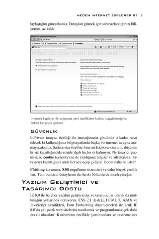 NEDEN INTERNET EXPLORER 8?                3

  laylaﬂt›¤›n› göreceksiniz. Detaylar› girmek için sab›rs›zland›¤›n›z› bili-
  yorum, az kald›.




  Internet Explorer ilk aç›l›ﬂ›nda yeni özelliklere h›zl›ca ulaﬂabilece¤iniz
  linkler karﬂ›n›za geliyor.

  Güvenlik
  InPrivate taray›c› özelli¤i ile tan›ﬂt›¤›n›zda gönlünüz o kadar rahat
  edecek ki kulland›¤›n›z bilgisayarlarda baﬂka bir internet taray›c› ara-
  mayacaks›n›z. Sadece size özel bir Internet Explorer oturumu düﬂünün
  ki siz kapatt›¤›n›zda sizinle ilgili hiçbir iz kalm›yor. Ne taray›c› geç-
  miﬂi, ne cookie (çerezler) ne de yazd›¤›n›z bilgiler ve ﬂifreleriniz. Ta-
  ray›c›y› kapatt›¤›n›z anda her ﬂey uçup gidiyor. Gönül daha ne ister?
  Phishing korumas›, XSS engelleme sistemleri ve daha birçok yenilik
  var. Tüm bunlar›n detaylar›n› da ileriki bölümlerde inceleyece¤iz.

Yaz›l›m Geliﬂtirici ve
Tasar›mc› Dostu
  IE 8.0 ile beraber yaz›l›m geliﬂtiriciler ve tasar›mc›lar olarak da mut-
  lulu¤un yollar›nda ilerliyoruz. CSS 2.1 deste¤i, HTML 5, AJAX ve
  JavaScript yenilikleri, Font Embedding düzenlemeleri ile art›k IE
  8.0’da çal›ﬂacak web sitelerini tasarlamak ve programlamak çok daha
  zevkli olacakt›r. Kitab›m›z›n özellikle yaz›l›mc›lara ve tasar›mc›lara
 