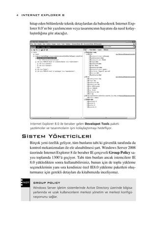 4 INTERNET EXPLORER 8

        hitap eden bölümlerde teknik detaylardan da bahsederek Internet Exp-
        lorer 8.0’›n bir yaz›l›mc›n›n veya tasar›mc›n›n hayat›n› da nas›l kolay-
        laﬂt›rd›¤›na göz ataca¤›z.




        Internet Explorer 8.0 ile beraber gelen Developet Tools paketi
        yaz›l›mc›lar ve tasar›mc›lar›n iﬂini kolaylaﬂt›rmay› hedefliyor.

  Sistem Yöneticileri
        Birçok yeni özellik geliyor, tüm bunlar›n tabi ki güvenlik taraf›nda da
        kontrol mekanizmalar› ile ele al›nabilmesi ﬂart. Windows Server 2008
        üzerinde Internet Explorer 8 ile beraber IE çerçeveli Group Policy sa-
        y›s› toplamda 1300’ü geçiyor. Tabi tüm bunlar› ancak istemcilere IE
        8.0 yükledikten sonra kullanabilirsiniz, bunun için de toplu yükleme
        seçeneklerinin yan› s›ra kendinize özel IE8.0 yükleme paketleri oluﬂ-
        turman›z için gerekli detaylar› da kitab›m›zda inceliyoruz.

  NOT     GROUP POLICY
          Windows Server iﬂletim sistemlerinde Active Directory üzerinde bilgisa-
          yarlar›nda ve uzak kullan›c›nlar›n merkezi yönetim ve merkezi konfigü-
          rasyonunu sa¤lar.
 
