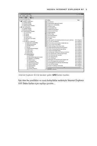 NEDEN INTERNET EXPLORER 8?                5




Internet Explorer 8.0 ile beraber gelen GPO’lardan baz›lar›

‹ﬂte tüm bu yenilikler ve eﬂsiz kolayl›klar nedeniyle Internet Explorer
8.0! Daha fazlas› için sayfay› çevirin...
 