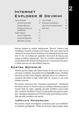 Internet
                                                                             2
 Explorer 8 Devrimi
  Ekstra Güvenlik                 8   Yeni Trendler                  15
    InPrivate Pencereleri         8   H›zland›r›c› (Accelerator)     15
    InPrivate Blocing 9               Görsel Arama (Visual Search)   18
    Phishing Korumas› ve              Web Slice                      20
    SmartScreen                   9
  Kolay Kullan›m                 11
    ActiveX Yüklemeleri          11
    Sekme Renklendirme           12
    Ak›ll› Adres Çubu¤u          14



  Internet Explorer’›n tarihine bakt›¤›m›zda “Devrim” kelimesi art›k
  özledi¤imiz sözcükler aras›nda yerini alm›ﬂt›. Peki, nas›l oluyor da 8.0
  sürümü ile bu özlem bitiyor? Kitab›m›z›n bu bölümünde Internet Exp-
  lorer 8’i bir son kullan›c›n›n gözünden inceleyerek ilk bak›ﬂta göze
  çarpan yeniliklere de¤inece¤iz. Tüm bu yenilikler önümüzdeki dö-
  nemde günü birlik iﬂlerimizi kolaylaﬂt›racak ve hayat›m›z›n bir parça-
  s› haline gelecek yeni iﬂlevsellikleri kaps›yor.

Ekstra Güvenlik
  Normal hayatta oldu¤u gibi dijital hayatta da her ﬂeyin yan› s›ra en
  çok önem verdi¤imiz detaylardan biri de Güvenlik konusu. Özellikle
  internette gezerken bizim bilgimiz dahilinde olsun veya olmas›n sis-
  temimizin güvenli¤i ile ilgili riskler belki de can›m›z› en çok s›kan
  noktalar aras›nda.
  Bir internet taray›c›n›n tüm “hayat›m›z› kolaylaﬂt›ran” özelliklerini
  bir kenara koyup söz konusu taray›c›y› kullan›p kullanmayaca¤›m›z
  karar›n› belki de sadece sa¤lad›¤› güvenlik özellikleri çerçevesinde
  bile verebiliriz. Özellikle E-Ticaret’in gün geçtikçe hayat›m›z›n göbe-
  ¤ine oturdu¤unu düﬂünürsek IE 8.0 ile beraber gelen kullan›c› taraf›n-
  daki güvenlik yenilikleri çok önemli.

  InPr›vate Pencereleri
  Bir yaz›l›mc› olarak inceledi¤imiz yaz›l›mlara gelen yeni özellikleri-
  ni baz›lar›n› gördü¤ümde “Neden bu kimsenin akl›na bugüne kadar
 