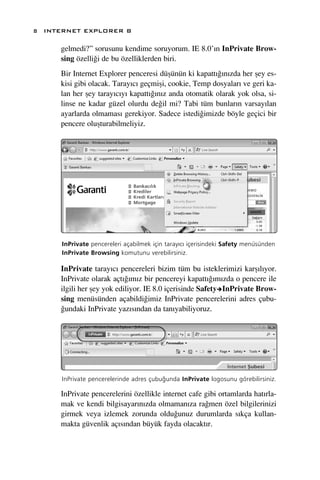 8 INTERNET EXPLORER 8

     gelmedi?” sorusunu kendime soruyorum. IE 8.0’›n InPrivate Brow-
     sing özelli¤i de bu özelliklerden biri.
     Bir Internet Explorer penceresi düﬂünün ki kapatt›¤›n›zda her ﬂey es-
     kisi gibi olacak. Taray›c› geçmiﬂi, cookie, Temp dosyalar› ve geri ka-
     lan her ﬂey taray›c›y› kapatt›¤›n›z anda otomatik olarak yok olsa, si-
     linse ne kadar güzel olurdu de¤il mi? Tabi tüm bunlar›n varsay›lan
     ayarlarda olmamas› gerekiyor. Sadece istedi¤imizde böyle geçici bir
     pencere oluﬂturabilmeliyiz.




      InPrivate pencereleri açabilmek için taray›c› içerisindeki Safety menüsünden
      InPrivate Browsing komutunu verebilirsiniz.

     InPrivate taray›c› pencereleri bizim tüm bu isteklerimizi karﬂ›l›yor.
     InPrivate olarak açt›¤›m›z bir pencereyi kapatt›¤›m›zda o pencere ile
     ilgili her ﬂey yok ediliyor. IE 8.0 içerisinde Safety InPrivate Brow-
     sing menüsünden açabildi¤imiz InPrivate pencerelerini adres çubu-
     ¤undaki InPrivate yaz›s›ndan da tan›yabiliyoruz.




      InPrivate pencerelerinde adres çubu¤unda InPrivate logosunu görebilirsiniz.

     InPrivate pencerelerini özellikle internet cafe gibi ortamlarda hat›rla-
     mak ve kendi bilgisayar›n›zda olmaman›za ra¤men özel bilgilerinizi
     girmek veya izlemek zorunda oldu¤unuz durumlarda s›kça kullan-
     makta güvenlik aç›s›ndan büyük fayda olacakt›r.
 