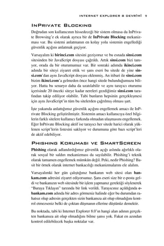 INTERNET EXPLORER 8 DEVR‹M‹                 9

InPr›vate Block›ng
Do¤rudan son kullan›c›n›n hissedece¤i bir sistem olmasa da InPriva-
te Browsing’e ek olarak ayr›ca bir de InPrivate Blocking mekaniz-
mas› var. Bu sistemi anlatman›n en kolay yolu sistemin engelledi¤i
güvenlik aç›¤›n› anlatmak geçiyor.
Varsayal›m ki birinci.com sitesini geziyoruz ve bu esnada sinsi.com
sitesinden bir JavaScript dosyas› ça¤r›ld›. Art›k sinsi.com bizi tan›-
yor, orada da bir oturumumuz var. Bir sonraki ad›mda ikinci.com
ad›nda bir siteyi ziyaret ettik ve ﬂans eseri bu sitede de yine sin-
si.com’dan ayn› JavaScript dosyas› eklenmiﬂ. An itibari ile sinsi.com
bizim ikinci.com’a gelmeden önce hangi sitede bulundu¤umuzu bili-
yor. Hatta bu senaryo daha da uzat›labilir ve ayn› taray›c› oturumu
içerisinde 20 önceki siteye kadar nereleri gezdi¤imiz sinsi.com tara-
f›ndan takip ediliyor olabilir. Tabi bunlar›n hepsinin gerçekleﬂmesi
için ayn› JavaScript’in tüm bu sitelerden ça¤r›lm›ﬂ olmas› ﬂart.
‹ﬂte yukar›da anlatt›¤›m›z güvenlik aç›¤›n› engellemek amac› ile InP-
rivate Blocking geliﬂtirilmiﬂtir. Sistemin amac› kullan›c›ya özel bilgi-
lerin farkl› sitelere kullan›c› fark›nda olmadan ulaﬂmas›n› engellemek.
E¤er InPrivate Blocking aktif ise taray›c› her sitede harici olarak yük-
lenen script’lerin listesini sakl›yor ve durumuna göre baz› script’leri
de aktif edebiliyor.

Ph›sh›ng Korumas› ve SmartScreen
Phishing olarak adland›rd›¤›m›z güvenlik aç›¤› asl›nda a¤›rl›kl› ola-
rak sosyal bir sald›r› mekanizmas› da say›labilir. Phishing’i teknik
olarak tamamen engellemek mümkün de¤il. Peki, nedir Phishing? Ba-
sit bir örnek olarak internet bankac›l›¤› mekanizmalar›n› ele alal›m.
Varsayal›mki her gün çal›ﬂt›¤›n›z bankan›n web sitesi olan ban-
kam.com adresini ziyaret ediyorsunuz. ﬁans eseri size bir e-posta gel-
di ve bankan›z›n web sitesinde bir iﬂlem yapman›z gerekti¤i söylenerek
“Buraya T›klay›n” tarz›nda bir link verildi. Taray›c›n›z aç›ld›¤›nda e-
bankam.com ad›nda bir adres görmeniz halinde e¤er bu durumdan ra-
hats›z olup adresin gerçekten sizin bankan›za ait olup olmad›¤›n› kont-
rol etmezseniz belki de çoktan düﬂman›n ellerine düﬂtünüz demektir.
Bu noktada, tabi ki Internet Explorer 8.0’›n hangi alan ad›n›n gerçek-
ten bankan›za ait olup olmad›¤›n› bilme ﬂans› yok. Fakat en az›ndan
kontrol edilebilecek baﬂka noktalar var.
 