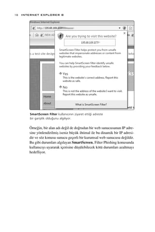 10 INTERNET EXPLORER 8




      SmartScreen Filter kullan›c›n›n ziyaret etti¤i adreste
      bir gariplik oldu¤unu alg›l›yor.


      Örne¤in, bir alan ad› de¤il de do¤rudan bir web sunucusunun IP adre-
      sine yönlendirilmiﬂ iseniz büyük ihtimal ile bu dinamik bir IP adresi-
      dir ve söz konusu sunucu geçerli bir kurumsal web sunucusu de¤ildir.
      Bu gibi durumlar› alg›layan SmartScreen, Filter Phishing konusunda
      kullan›c›y› uyararak içerisine düﬂülebilecek kötü durumlar› azaltmay›
      hedefliyor.
 