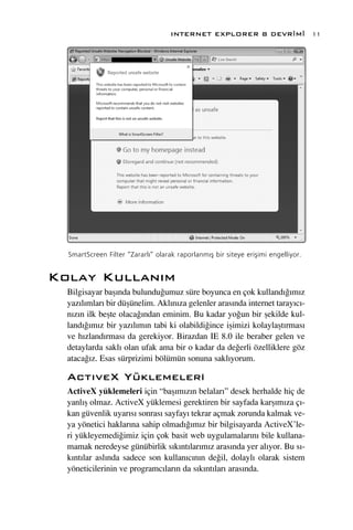 INTERNET EXPLORER 8 DEVR‹M‹                    11




  SmartScreen Filter “Zararl›” olarak raporlanm›ﬂ bir siteye eriﬂimi engelliyor.


Kolay Kullan›m
  Bilgisayar baﬂ›nda bulundu¤umuz süre boyunca en çok kulland›¤›m›z
  yaz›l›mlar› bir düﬂünelim. Akl›n›za gelenler aras›nda internet taray›c›-
  n›z›n ilk beﬂte olaca¤›ndan eminim. Bu kadar yo¤un bir ﬂekilde kul-
  land›¤›m›z bir yaz›l›m›n tabi ki olabildi¤ince iﬂimizi kolaylaﬂt›rmas›
  ve h›zland›rmas› da gerekiyor. Birazdan IE 8.0 ile beraber gelen ve
  detaylarda sakl› olan ufak ama bir o kadar da de¤erli özelliklere göz
  ataca¤›z. Esas sürprizimi bölümün sonuna sakl›yorum.

  Act›veX Yüklemeleri
  ActiveX yüklemeleri için “baﬂ›m›z›n belalar›” desek herhalde hiç de
  yanl›ﬂ olmaz. ActiveX yüklemesi gerektiren bir sayfada karﬂ›m›za ç›-
  kan güvenlik uyar›s› sonras› sayfay› tekrar açmak zorunda kalmak ve-
  ya yönetici haklar›na sahip olmad›¤›m›z bir bilgisayarda ActiveX’le-
  ri yükleyemedi¤imiz için çok basit web uygulamalar›n› bile kullana-
  mamak neredeyse günübirlik s›k›nt›lar›m›z aras›nda yer al›yor. Bu s›-
  k›nt›lar asl›nda sadece son kullan›c›n›n de¤il, dolayl› olarak sistem
  yöneticilerinin ve programc›lar›n da s›k›nt›lar› aras›nda.
 