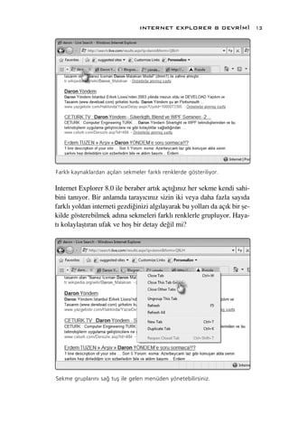 INTERNET EXPLORER 8 DEVR‹M‹                13




Farkl› kaynaklardan aç›lan sekmeler farkl› renklerde gösteriliyor.

Internet Explorer 8.0 ile beraber art›k açt›¤›n›z her sekme kendi sahi-
bini tan›yor. Bir anlamda taray›c›n›z sizin iki veya daha fazla say›da
farkl› yoldan interneti gezdi¤inizi alg›layarak bu yollar› da aç›k bir ﬂe-
kilde gösterebilmek ad›na sekmeleri farkl› renklerle grupluyor. Haya-
t› kolaylaﬂt›ran ufak ve hoﬂ bir detay de¤il mi?




Sekme gruplar›n› sa¤ tuﬂ ile gelen menüden yönetebilirsiniz.
 