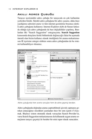 14 INTERNET EXPLORER 8

      Ak›ll› Adres Çubu¤u
      Taray›c› içerisindeki adres çubu¤u bir taray›c›da en çok kullan›lan
      yerlerden biridir. Sürekli adres çubu¤una bir adres yazar›z, daha önce
      yazd›¤›m›z adresleri arar›z ve tüm internet gezintimiz boyunca sürek-
      li adres çubu¤unu kullan›r›z. Internet Explorer ekibi de bunun fark›n-
      da oldu¤u için adres çubu¤unda da baz› de¤iﬂiklikler yap›lm›ﬂ. Bun-
      lardan ilki “Search Suggestion” entegrasyonu. Search Suggestion
      konusunda detaylara ileriki bölümlerde de¤inece¤iz fakat bu aﬂamada
      önemli olan bizim kullan›c› olarak istedi¤imiz bir arama mekanizma-
      s›n› IE içerisine entegre ettikten sonra adres çubu¤undan da bu siste-
      mi kullanabiliyor olmam›z.




      Adres çubu¤unda hem arama sonuçlar› hem de adres geçmiﬂi beraber.

      Adres çubu¤unda do¤rudan arama yapt›rabilmek için tek yapman›z ge-
      reken arataca¤›n›z sözcükleri yazmadan önce bir soru iﬂareti (?) koy-
      mak. Böylece sistem otomatik olarak varsay›lan Search Provider’›n,
      varsa Search Suggestion mekanizmas›n› da kullanarak uygun arama so-
      nuçlar›n› taray›c› geçmiﬂi ile beraber bir mini rapor olarak sunacakt›r.
 