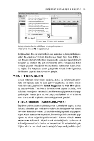 INTERNET EXPLORER 8 DEVR‹M‹                  15




  Adres çubu¤unda diskteki klasör ve dosyalar› görerek
  istedi¤imiz dosyay› IE ile açabiliyoruz.

  Belki nadiren de olsa Internet Explorer içerisinde sistemimizdeki dos-
  yalar› da açmak isteyebiliriz. Bu dosyalar bazen basit birer JPEG re-
  sim dosyas› olabilirken belki de do¤rudan IE içerisinde aç›labilen XPS
  dosyalar› da olabilir. Bu gibi durumlarda adres çubu¤undan diskin
  içeri¤ini gezerek istedi¤imiz dosyay› h›zl›ca bulabilmek büyük avan-
  taj sa¤lar. ‹ﬂte karﬂ›n›zda adres çubu¤unda Visual Studio içerisinde
  Intellisense yap›s›na benzeyen disk gezgini.
Yeni Trendler
  Geldik bölümün en heyecanl› k›sm›na. IE 8.0 ile beraber art›k inter-
  nette sörf sporuna yeni bir ak›m geliyor diyebiliriz. Bu ak›m› oluﬂtu-
  ran kelimeleri Accelerator, Search Suggestion ve Web Slice ﬂeklin-
  de özetleyebiliriz. Tüm bunlar internette sörf yapma ﬂeklinizi, webi
  kullanma mant›¤›n›z› ve tüm al›ﬂkanl›klar›n›z› de¤iﬂtirmeye aday yep-
  yeni araçlar. Hemen gelin bu yeni dünyaya dal›p h›zl› bir tur atal›m ve
  nas›l olacak da IE al›ﬂkanl›klar›m›z› de¤iﬂtirecek görelim.
  H›zland›r›c› (Accelerator)
  ‹ngilizce kelime anlam› h›zland›r›c› olan Accelerator yap›s›, asl›nda
  fark›nda olmadan gün içerisinde defalarca kulland›¤›m›z web tabanl›
  servisleri daha rahat ve h›zl› kullanabilmemiz için gerekli altyap›y› su-
  nuyor. Gelin beraber bir düﬂünelim, internette gezinirken sürekli yap-
  t›¤›m›z ve tekrar etti¤imiz iﬂlemler nelerdir? San›r›m birincisi arama
  motorlar›n› kullanmak, kiﬂisel olarak düﬂündü¤ümde benim en s›k
  kulland›¤›m servislerden biri de harita servisleri. Bir web sitesinde gör-
  dü¤üm adresin tam olarak nerede oldu¤u? Oraya nas›l gidebilece¤im?
 