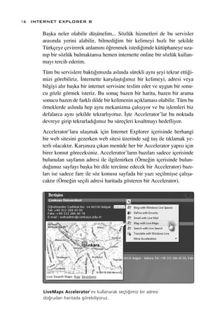 16 INTERNET EXPLORER 8

      Baﬂka neler olabilir düﬂünelim... Sözlük hizmetleri de bu servisler
      aras›nda yerini alabilir, bilmedi¤im bir kelimeyi h›zl› bir ﬂekilde
      Türkçeye çevirerek anlam›n› ö¤renmek istedi¤imde kütüphaneye uza-
      n›p bir sözlük bulmaktansa hemen internette online bir sözlük kullan-
      may› tercih ederim.
      Tüm bu servislere bakt›¤›m›zda asl›nda sürekli ayn› ﬂeyi tekrar etti¤i-
      mizi görebiliriz. ‹nternette karﬂ›laﬂt›¤›m›z bir kelimeyi, adresi veya
      bilgiyi al›r baﬂka bir internet servisine teslim eder ve uygun bir sonu-
      cu gözle görmek isteriz. Bu sonuç bazen bir harita, bazen bir arama
      sonucu bazen de farkl› dilde bir kelimenin aç›klamas› olabilir. Tüm bu
      örneklerde asl›nda hep ayn› mekanizma çal›ﬂ›yor ve bu iﬂlemleri biz
      defalarca ayn› ﬂekilde tekrarl›yoruz. ‹ﬂte Accelerator’lar bu noktada
      devreye girip tekrarlad›¤›m›z bu süreçleri k›saltmay› hedefliyor.
      Accelerator’lara ulaﬂmak için Internet Explorer içerisinde herhangi
      bir web sitesini gezerken web sitesi üzerinde sa¤ tuﬂ ile t›klamak ye-
      terli olacakt›r. Karﬂ›n›za ç›kan menüde her bir Accelerator yap›s› için
      birer komut göreceksiniz. Accelerator’lar›n baz›lar› sadece içerisinde
      bulunulan sayfan›n adresi ile ilgilenirken (Örne¤in içerisinde bulun-
      du¤unuz sayfay› baﬂka bir dile tercüme edecek bir Accelerator) baz›-
      lar› ise sadece fare ile söz konusu sayfada bir yaz› seçilmiﬂse çal›ﬂa-
      cakt›r (Örne¤in seçili adresi haritada gösteren bir Accelerator).




      LiveMaps Accelerator’›n› kullanarak seçti¤imiz bir adresi
      do¤rudan haritada görebiliyoruz.
 