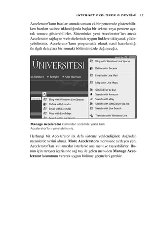 INTERNET EXPLORER 8 DEVR‹M‹                 17

Accelerator’lar›n baz›lar› an›nda sonucu ek bir pencerede gösterebilir-
ken baz›lar› sadece t›kland›¤›nda baﬂka bir sekme veya pencere aça-
rak sonucu gösterebilirler. Sisteminize yeni Accelerator’lar› ancak
Accelerator sa¤layan web sitelerinde uygun linklere t›klayarak yükle-
yebilirsiniz. Accelerator’lar›n programatik olarak nas›l haz›rland›¤›
ile ilgili detaylara bir sonraki bölümümüzde de¤inece¤iz.




Manage Accelerator k›sm›ndan sistemde yüklü tüm
Accelerator’lar› yönetebilirsiniz.

Herhangi bir Accelerator ilk defa sisteme yüklendi¤inde do¤rudan
menülerde yerini almaz. More Accelerators menüsüne yerleﬂen yeni
Accelerator’lar› kullan›c›lar isterlerse ana menüye taﬂ›yabilirler. Bu-
nun için taray›c› içerisinde sa¤ tuﬂ ile gelen menüden Manage Acce-
lerator komutunu vererek uygun bölüme geçmeleri gerekir.
 