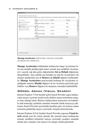 18 INTERNET EXPLORER 8




      Manage Accelerator bölümünden isterseniz sistemdeki
      Accelerator’lar› silebilirsiniz.


      Manage Accelerators bölümünde kullan›c›lar hangi Accelerator’la-
      r›n ana menüde gözükece¤ine karar vermek için istedikleri Accelera-
      tor’› seçerek sa¤ altta gelen dü¤melerden Set as Default dü¤mesine
      t›klayabilirler. Ayn› ﬂekilde ana menüde yer alan bir Accelerator’› alt
      menüye göndermek için de Remove as default dü¤mesi kullan›labi-
      lir. Manage Accelerators penceresinde herhangi bir Accelerator se-
      çildi¤inde istenirse Disable dü¤mesi ile bu Acceletor pasif hale geti-
      rilebilir veya Remove dü¤mesi ile tamamen sistemden kald›r›labilir.

      Görsel Arama (V›sual Search)
      Internet Explorer 7.0 ile beraber gelen Search Provider yap›s› kullan›-
      c›lara taray›c› içerisine kendi tercih ettikleri arama motorlar›n› enteg-
      re etme olana¤› tan›d›. Böylece kullan›c›lar›n taray›c›n›n sol üstünde-
      ki ufak kutucu¤a yazd›klar› aramalar otomatik olarak taray›c›ya yük-
      lenmiﬂ Search Provider içerisindeki kurallara göre söz konusu arama
      motoruna gönderilip taray›c› içerisinde sonuçlar gösteriliyordu.
      Internet Explorer 8.0 ile beraber Search Provider yap›s›na Visual Se-
      arch ad›nda yeni bir sistem eklendi. Bu sistemin amac› kullan›c›lar
      aramak istedikleri kelimeleri taray›c› içerisinde yazarken otomatik
      olarak olas› sonuçlar› yine taray›c› ile entegre olarak göstermek.
 