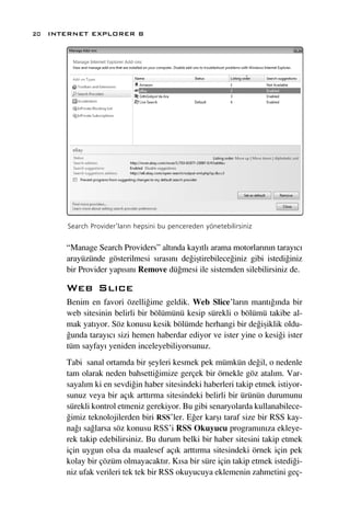 20 INTERNET EXPLORER 8




      Search Provider’lar›n hepsini bu pencereden yönetebilirsiniz


      “Manage Search Providers” alt›nda kay›tl› arama motorlar›n›n taray›c›
      arayüzünde gösterilmesi s›ras›n› de¤iﬂtirebilece¤iniz gibi istedi¤iniz
      bir Provider yap›s›n› Remove dü¤mesi ile sistemden silebilirsiniz de.

      Web Sl›ce
      Benim en favori özelli¤ime geldik. Web Slice’lar›n mant›¤›nda bir
      web sitesinin belirli bir bölümünü kesip sürekli o bölümü takibe al-
      mak yat›yor. Söz konusu kesik bölümde herhangi bir de¤iﬂiklik oldu-
      ¤unda taray›c› sizi hemen haberdar ediyor ve ister yine o kesi¤i ister
      tüm sayfay› yeniden inceleyebiliyorsunuz.
      Tabi sanal ortamda bir ﬂeyleri kesmek pek mümkün de¤il, o nedenle
      tam olarak neden bahsetti¤imize gerçek bir örnekle göz atal›m. Var-
      sayal›m ki en sevdi¤in haber sitesindeki haberleri takip etmek istiyor-
      sunuz veya bir aç›k artt›rma sitesindeki belirli bir ürünün durumunu
      sürekli kontrol etmeniz gerekiyor. Bu gibi senaryolarda kullanabilece-
      ¤imiz teknolojilerden biri RSS’ler. E¤er karﬂ› taraf size bir RSS kay-
      na¤› sa¤larsa söz konusu RSS’i RSS Okuyucu program›n›za ekleye-
      rek takip edebilirsiniz. Bu durum belki bir haber sitesini takip etmek
      için uygun olsa da maalesef aç›k artt›rma sitesindeki örnek için pek
      kolay bir çözüm olmayacakt›r. K›sa bir süre için takip etmek istedi¤i-
      niz ufak verileri tek tek bir RSS okuyucuya eklemenin zahmetini geç-
 