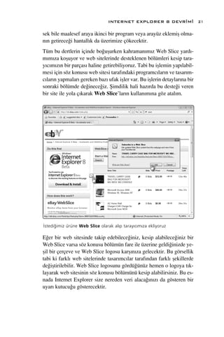 INTERNET EXPLORER 8 DEVR‹M‹                 21

sek bile maalesef araya ikinci bir program veya arayüz eklemiﬂ olma-
n›n getirece¤i hantall›k da üzerimize çökecektir.
Tüm bu dertlerin içinde bo¤uﬂurken kahraman›m›z Web Slice yard›-
m›m›za koﬂuyor ve web sitelerinde desteklenen bölümleri kesip tara-
y›c›m›z›n bir parças› haline getirebiliyoruz. Tabi bu iﬂlemin yap›labil-
mesi için söz konusu web sitesi taraf›ndaki programc›lar›n ve tasar›m-
c›lar›n yapmalar› gereken baz› ufak iﬂler var. Bu iﬂlerin detaylar›na bir
sonraki bölümde de¤inece¤iz. ﬁimdilik hali haz›rda bu deste¤i veren
bir site ile yola ç›karak Web Slice’lar›n kullan›m›na göz atal›m.




‹stedi¤imiz ürüne Web Slice olarak al›p taray›c›m›za ekliyoruz

E¤er bir web sitesinde takip edebilece¤iniz, kesip alabilece¤iniz bir
Web Slice varsa söz konusu bölümün fare ile üzerine geldi¤inizde ye-
ﬂil bir çerçeve ve Web Slice logosu karﬂ›n›za gelecektir. Bu görsellik
tabi ki farkl› web sitelerinde tasar›mc›lar taraf›ndan farkl› ﬂekillerde
de¤iﬂtirilebilir. Web Slice logosunu gördü¤ünüz hemen o logoya t›k-
layarak web sitesinin söz konusu bölümünü kesip alabilirsiniz. Bu es-
nada Internet Explorer size nereden veri alaca¤›n›z› da gösteren bir
uyar› kutucu¤u gösterecektir.
 