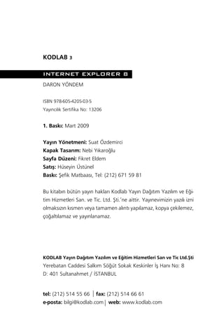 KODLAB 3

INTERNET EXPLORER 8
DARON YÖNDEM


ISBN 978-605-4205-03-5
Yay›nc›l›k Sertifika No: 13206


1. Bask›: Mart 2009


Yay›n Yönetmeni: Suat Özdemirci
Kapak Tasar›m: Nebi Y›karo¤lu
Sayfa Düzeni: Fikret Eldem
Sat›ﬂ: Hüseyin Üstünel
Bask›: ﬁefik Matbaas›, Tel: (212) 671 59 81


Bu kitab›n bütün yay›n haklar› Kodlab Yay›n Da¤›t›m Yaz›l›m ve E¤i-
tim Hizmetleri San. ve Tic. Ltd. ﬁti.’ne aittir. Yay›nevimizin yaz›l› izni
olmaks›z›n k›smen veya tamamen al›nt› yap›lamaz, kopya çekilemez,
ço¤alt›lamaz ve yay›nlanamaz.




KODLAB Yay›n Da¤›t›m Yaz›l›m ve E¤itim Hizmetleri San ve Tic Ltd.ﬁti
Yerebatan Caddesi Salk›m Sö¤üt Sokak Keskinler ‹ﬂ Han› No: 8
D: 401 Sultanahmet / ‹STANBUL


tel: (212) 514 55 66 fax: (212) 514 66 61
e-posta: bilgi@kodlab.com web: www.kodlab.com
 
