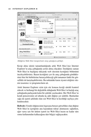 22 INTERNET EXPLORER 8




      Ald›¤›m›z Web Slice taray›c›m›z›n araç çubu¤una yerleﬂti.

      Kesip alma iﬂlemi tamamland›¤›nda art›k Web Slice’›n›z Internet
      Explorer’›n araç çubu¤unda yerini alm›ﬂ olacakt›r. ‹stedi¤iniz zaman
      Web Slice’›n baﬂl›¤›na t›klyarak web sitesinin kesti¤iniz bölümünü
      inceleyebilirsiniz. Bazen kesti¤iniz yer ile araç çubu¤unda gördükle-
      riniz bire bir birbirlerine benzeyebilece¤i gibi tamamen farkl› bir gör-
      sellikle de karﬂ›laﬂabilirsiniz. Bu noktadaki karar ziyaret etti¤iniz site-
      nin tasar›mc› ve programc›lar›n ait.
      Art›k Internet Explorer sizin için söz konusu kesi¤i sürekli kontrol
      edecek ve herhangi bir de¤iﬂiklik oldu¤unda Web Slice’›n baﬂl›¤› araç
      çubu¤unda parlayarak kal›n bir ﬂekilde yaz›lacakt›r. Her Web Slice’›n
      kendi penceresinin sol alt›nda üç adet dü¤me yer alabilir. Bunlardan
      sa¤a ok iﬂareti ﬂeklinde olan sizi Web Slice’›n kesildi¤i sayfaya yön-
      lendirecektir.
      Refresh (Yenile) dü¤mesinin logosuna benzer görsellikte olan dü¤me
      Web Slice’›n içeri¤inin ana kaynaktan tekrar al›nmas›n› sa¤larken,
      e¤er varsa sar› bir ünlem iﬂareti ise Web Slice’›n›z›n ne kadar süre
      sonra kullan›mdan kalkaca¤›na dair bilgiyi sa¤layacakt›r.
 