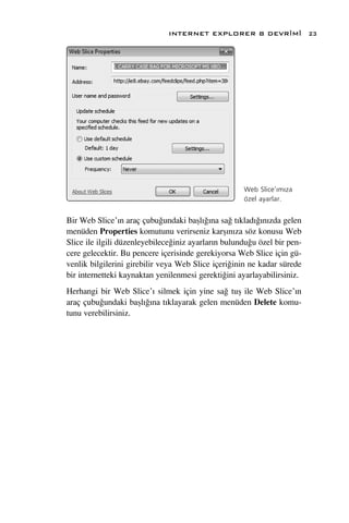 INTERNET EXPLORER 8 DEVR‹M‹                 23




                                                     Web Slice’›m›za
                                                     özel ayarlar.


Bir Web Slice’›n araç çubu¤undaki baﬂl›¤›na sa¤ t›klad›¤›n›zda gelen
menüden Properties komutunu verirseniz karﬂ›n›za söz konusu Web
Slice ile ilgili düzenleyebilece¤iniz ayarlar›n bulundu¤u özel bir pen-
cere gelecektir. Bu pencere içerisinde gerekiyorsa Web Slice için gü-
venlik bilgilerini girebilir veya Web Slice içeri¤inin ne kadar sürede
bir internetteki kaynaktan yenilenmesi gerekti¤ini ayarlayabilirsiniz.
Herhangi bir Web Slice’› silmek için yine sa¤ tuﬂ ile Web Slice’›n
araç çubu¤undaki baﬂl›¤›na t›klayarak gelen menüden Delete komu-
tunu verebilirsiniz.
 