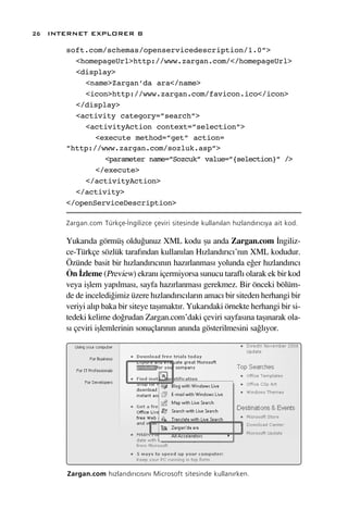 26 INTERNET EXPLORER 8

      soft.com/schemas/openservicedescription/1.0”>
        <homepageUrl>http://www.zargan.com/</homepageUrl>
        <display>
          <name>Zargan’da ara</name>
          <icon>http://www.zargan.com/favicon.ico</icon>
        </display>
        <activity category=”search”>
          <activityAction context=”selection”>
             <execute method=”get” action=
      ”http://www.zargan.com/sozluk.asp”>
               <parameter name=”Sozcuk” value=”{selection}” />
             </execute>
          </activityAction>
        </activity>
      </openServiceDescription>

      Zargan.com Türkçe-‹ngilizce çeviri sitesinde kullan›lan h›zland›r›c›ya ait kod.

      Yukar›da görmüﬂ oldu¤unuz XML kodu ﬂu anda Zargan.com ‹ngiliz-
      ce-Türkçe sözlük taraf›ndan kullan›lan H›zland›r›c›’n›n XML kodudur.
      Özünde basit bir h›zland›r›c›n›n haz›rlanmas› yolunda e¤er h›zland›r›c›
      Ön ‹zleme (Preview) ekran› içermiyorsa sunucu tarafl› olarak ek bir kod
      veya iﬂlem yap›lmas›, sayfa haz›rlanmas› gerekmez. Bir önceki bölüm-
      de de inceledi¤imiz üzere h›zland›r›c›lar›n amac› bir siteden herhangi bir
      veriyi al›p baka bir siteye taﬂ›makt›r. Yukar›daki örnekte herhangi bir si-
      tedeki kelime do¤rudan Zargan.com’daki çeviri sayfas›na taﬂ›narak ola-
      s› çeviri iﬂlemlerinin sonuçlar›n›n an›nda gösterilmesini sa¤l›yor.




      Zargan.com h›zland›r›c›s›n› Microsoft sitesinde kullan›rken.
 