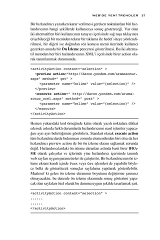 WEB’DE YEN‹ TRENDLER               27

Bir h›zland›r›c› yazarken karar verilmesi gereken noktalardan biri h›z-
land›r›c›n›n hangi ﬂekillerde kullan›c›ya sonuç gösterece¤i. Var olan
iki alternatiften biri kullan›c›n›n taray›c› içerisinde sa¤ tuﬂa t›klay›nca
eriﬂebilece¤i bir menüden tekrar bir t›klama ile hedef siteye yönlendi-
rilmesi, bir di¤eri ise do¤rudan söz konusu menü üzerinde kullan›c›
gezerken an›nda bir Ön ‹zleme penceresi gösterilmesi. Bu iki alterna-
tif metodun her biri h›zland›r›c›n›n XML’i içerisinde birer action ola-
rak tan›mlanmak durumunda.

<activityAction context=”selection” >
  <preview action=”http://daron.yondem.com/aramasonuc.
aspx” method=” get” >
     <parameter name=”kelime” value=”{selection}” />
  </preview>
  <execute action=” http://daron.yondem.com/arama-
sonuc_ozel.aspx” method=” post” >
     <parameter name=”kelime” value=”{selection}” />
  </execute>
</activityAction>

Hemen yukar›daki kod örne¤inde kal›n olarak yaz›l› noktalara dikkat
edersek asl›nda farkl› durumlarda h›zland›r›c›n›n nas›l iﬂlemler yapaca-
¤›n› ayr› ayr› belirtti¤imizi görebiliriz. Standart olarak execute action
tüm h›zland›r›c›larda bulunmas› zorunlu elementlerden biri olsa da her
h›zland›r›c› preview action ile bir ön izleme ekran› sa¤lamak zorunda
de¤il. H›zland›r›c›lardaki ön izleme ekranlar› asl›nda basit birer IFRA-
ME olarak çal›ﬂ›rlar ve içlerinde yine h›zland›r›c› içerisinde tan›ml›
web sayfas› uygun parametreler ile çal›ﬂt›r›l›r. Bir h›zland›r›c›n›n ön iz-
leme ekran› kendi içinde Post veya Get iﬂlemleri de yapabilir böyle-
ce belki de gösterilecek sonuçlar sayfalama yap›larak gösterilebilir.
Maalesef ki gelen ön izleme ekran›n›n boyutunu de¤iﬂtirme ﬂans›n›z
olmayacakt›r, bu denenle ön izleme ekran›nda sonuç gösterimi yapa-
cak olan sayfalar› özel olarak bu duruma uygun ﬂekilde tasarlamak ﬂart.

<activityAction context=”selection” >
......
......
</activityAction>
 