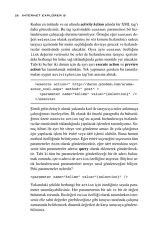 28 INTERNET EXPLORER 8

      Kodun en üstünde ve en alt›nda activityAction ad›nda bir XML tag’›
      daha göreceksiniz. Bu tag içerisindeki context parametresi bir h›z-
      land›r›c›n›n çal›ﬂaca¤› durumu tan›ml›yor. Örne¤in e¤er context de-
      ¤eri selection olarak ayarlanm›ﬂ ise söz konusu h›zland›r›c› sadece
      taray›c› içerisinde bir metin seçildi¤inde devreye girecek ve h›zland›-
      r›c›lar menüsünde yerini alacakt›r. Oysa ayn› context özelli¤ine
      link de¤erini verirseniz bu sefer de h›zland›r›c›n›z taray›c› içerisin-
      deki herhangi bir linke sa¤ t›kland›¤›nda gelen menüde yer alacakt›r.
      Tabi ki bu her iki durum için de ayr› ayr› execute action ve preview
      action’lar tan›mlamak mümkün. Tek yapman›z gereken bu tan›mla-
      malar› uygun activityAction tag’lar› aras›na almak.

        <execute action=” http://daron.yondem.com/arama-
      sonuc_ozel.aspx” method=” post” >
          <parameter name=”kelime” value=”{selection}” />
        </execute>

      ﬁimdi gelin detayl› olarak yukar›da kod ile taray›c›ya neler anlatmaya
      çal›ﬂt›¤›m›z› inceleyelim. ‹lk olarak iki önceki paragrafta da bahsetti-
      ¤imiz üzere execute action tag’›n› açarak h›zland›r›c›ya h›zland›-
      r›c›lar menüsünde t›kland›¤›nda yap›lacak iﬂlemleri tan›ml›yoruz. So-
      nuç itibari ile ayr› bir siteye veri gönderme amac› ile yola ç›kt›¤›m›z
      için yap›lacak iﬂlem bir POST veya GET iﬂlemi olabilir. Bunu hemen
      method özelli¤inde belirtiyoruz. E¤er POST seçene¤ini seçerseniz tüm
      parametreler form olarak gönderilecektir, e¤er GET metodunu seçer-
      seniz tüm parametreler adrese query olarak eklenerek gönderilecek-
      tir. Tabi ki tüm bu parametrelerin gönderilece¤i bir de adres bulun-
      mak zorunda, iﬂte o adresi de action özelli¤ine at›yoruz. Böylece ar-
      t›k h›zland›r›c›m›z parametreleri nereye nas›l gönderece¤ini biliyor.
      Peki parametreler nelerdir?

      <parameter name=”kelime” value=”{selection}” />

      Yukar›daki ﬂekilde herhangi bir action için istedi¤iniz say›da para-
      metre tan›mlayabilirsiniz. Her parametrenin bir ad› ve bir de de¤eri
      bulunmak zorunda. Bu de¤eri value özelli¤i olarak tan›mlarken ister-
      seniz elle sabit de¤erler girebilece¤iniz gibi taray›c› taraf›nda çal›ﬂma
      zaman›nda belirlenecek dinamik de¤erleri de karﬂ› sunucuya göndere-
      bilirsiniz.
 