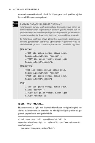 30 INTERNET EXPLORER 8

         sar›m› da normalden farkl› olarak ön izleme penceresi içerisine s›¤abi-
         lecek ﬂekilde tasarlanm›ﬂ olmal›.

   NOT     SUNUCU TARAFINDA NELER YAPMALI?
           H›zland›r›c›lar›n sunucu tarafl› programlama teknolojileri veya iﬂletim sis-
           temlerinden tamamen ba¤›ms›z olarak istemcide çal›ﬂ›rlar. Önemli olan tek
           ﬂey h›zland›r›c›ya ait tan›mlar›n yap›ld›¤› XML dosyas›n›n bir ﬂekilde web su-
           nucusu taraf›ndan site ile ayn› port üzerinden yay›nlanabiliyor olmal›s›d›r.
           Bir h›zland›r›c› taraf›ndan siteye gönderilen parametreler programc›n›n
           tercihine göre standart POST veya GET iﬂlemleri ile gönderilir ve bu ve-
           rileri alabilmek için sunucu taraf›nda yine standart prosedürler uygulan›r.

           [ASP.NET C#]
                   //GET ile gelen veriyi almak için.
                   Request.QueryString[“sozcuk”];
                   //POST ile gelen veriyi almak için.
                   Request.Form[“sozcuk”);

           [ASP.NET VB]
                   ‘GET ile gelen veriyi almak için.
                   Request.QueryString(“sozcuk”)
                   ‘POST ile gelen veriyi almak için.
                   Request.Form(“sozcuk”)

           [PHP]
                   //GET ile gelen veriyi almak için.
                   $_GET[‘sozcuk’];
                   //POST ile gelen veriyi almak için.
                   $_POST[‘sozcuk’];


         Son Ad›mlar...
         H›zland›r›c›m›zla ilgili tüm iﬂlevselliklere karar verdi¤imize göre son
         olarak h›zland›r›c›m›z›n tan›mlar› ve kimli¤i ile ilgili ayarlar› da ya-
         parsak yay›na haz›r hale getirebiliriz.

         <?xml version=”1.0” encoding=”utf-8” ?>
         <openServiceDescription xmlns=”http://www.microsoft.
         com/schemas/
           openservicedescription/1.0”>
 