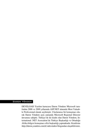 Daron Yöndem

     DEVELOAD Yazılım kurucusu Daron Yöndem Microsoft tara-
     fından 2008 ve 2009 yıllarında ASP.NET alanında Most Valuab-
     le Professional olarak seçilmiﬂtir. Uluslararası bir konuﬂmacı ola-
     rak Daron Yöndem aynı zamanda Microsoft Regional Director
     ünvanına sahiptir. Türkiye’de iki kitabı olan Daron Yöndem, In-
     ternational .NET Assocation’da Türkiye Baﬂkanlı¤ı ve Ortado¤u
     Afrika bölgesi konuﬂmacı ofisi baﬂkanlı¤ı yapmaktadır. Kendisine
     http://daron.yondem.com/tr/ adresinden blogundan ulaﬂabilirsiniz.
 