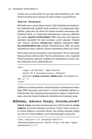 32 INTERNET EXPLORER 8

      reslerin action adresleriniz ile ayn› alan ad›n› hedeflemesi ﬂart. Aksi
      halde h›zland›r›c›n›z›n çal›ﬂmas› ile ilgili sorunlar yaﬂayabilirsiniz.

      Art›k Haz›r›z
      H›zland›r›c›m›z› yay›na almaya haz›r›z. E¤er h›zland›r›c›n›n kullan›c›-
      lar› yönlendirece¤i sayfalarla ilgili tasar›msal veya programatik de¤i-
      ﬂiklikler yapt›ysan›z ilk olarak söz konusu k›s›mlar› sunucunuza yük-
      lemenizde fayda var. Sonras›nda h›zland›r›c›n›z› sunucuya yüklemek
      için sadece openServiceDescription XML dosyas›n›n web sunucusu
      üzerinden ulaﬂ›labilir bir konu koyman›z yeterli olacakt›r. Örne¤in
      web sitenizin adresinin deneme.com oldu¤unu düﬂünürsek dene-
      me.com/hizlandirici.xml ﬂeklinde h›zland›r›c›n›z›n XML dosyas›na
      ulaﬂ›labiliyor olmas› yükleme iﬂlemini tamamlam›ﬂ olmak için yeterli.
      Peki kullan›c›lar›n bu h›zland›r›y› nas›l bulacaklar? Nereye t›klayarak
      bilgisayarlar›na yükleyecekler? ‹ﬂte bu noktada karar sizin. Aﬂa¤›daki
      JScript komutunu ça¤›rarak istedi¤iniz bir h›zland›r›c›y› istemci tara-
      f›na yüklenmek üzere gönderebilirsiniz.

      <div>
          <input id=”Button1” type=”button”
          value=”IE 8 Hızlandırıcımızı Yükleyin”
          onclick=”window.external.AddService(‘hizlandirici.
      xml’);” />
      </div>

      AddService metodu parametre olarak h›zland›r›c› tan›mlar›n›z›n bulun-
      du¤u XML dosyas›n›n yerini al›yor ve istemci taraf›ndaki yükleme iﬂ-
      lemlerine dair onay mekanizmas›n›n çal›ﬂmas›n› sa¤l›yor. Art›k bu nok-
      tadan sonra tüm kontrol kullan›c›da, h›zland›r›c›n›z ziyaretçiye ulaﬂt›.

   Görsel Arama Nas›l Haz›rlan›r?
      Görsel Arama sistemleri haz›rlamadan önce hali haz›rda bir Arama
      Sa¤lay›c› dosyan›z›n bulunmas› gerekiyor. Görsel Arama sistemi es-
      ki Arama Sa¤lay›c› sisteminin üzerine inﬂa edilmiﬂ durumda oldu¤u
      için önce bir Arama Sa¤lay›c› nas›l oluﬂturulaca¤›n› inceleyelim.

      <?xml version=”1.0” encoding=”UTF-8”?>
      <OpenSearchDescription xmlns=”http://a9.com/-/spec/
      opensearch/1.1/”>
 