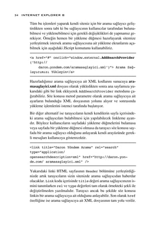 34 INTERNET EXPLORER 8

      Tüm bu iﬂlemleri yaparak kendi siteniz için bir arama sa¤lay›c› geliﬂ-
      tirdikten sonra tabi ki bu sa¤lay›c›n›n kullan›c›lar taraf›ndan buluna-
      bilmesi ve yüklenebilmesi için gerekli de¤iﬂiklikleri de yapmam›z ge-
      rekiyor. Örne¤in hemen bir yükleme dü¤mesi haz›rlayarak sitemize
      yerleﬂtirmek istersek arama sa¤lay›c›s›na ait yükleme ekranlar›n› aça-
      bilmek için aﬂa¤›daki JScript komutunu kullanabiliriz.

      <a href=”#” onclick=”window.external.AddSearchProvider
      (‘http://
          daron.yondem.com/aramasaglayici.xml’)”> Arama Sağ-
      layıcımızı Yükleyin</a>

      Haz›rlad›¤›m›z arama sa¤lay›c›ya ait XML kodlar›n› sunucuya ara-
      masaglayici.xml dosyas› olarak yükledikten sonra ana sayfam›za yu-
      kar›daki gibi bir link ekleyerek AddSearchProvider metodunu ça-
      ¤›rabiliriz. Söz konusu metod parametre olarak arama sa¤lay›c›ya ait
      ayarlar›n bulundu¤u XML dosyas›n›n yolunu al›yor ve sonras›nda
      yükleme iﬂlemlerini istemci taraf›nda baﬂlat›yor.
      Bir di¤er alternatif ise taray›c›lar›n kendi kendilerin sayfa içerisinde-
      ki arama sa¤lay›c›lar› bulabilmesi için yap›labilecek linkleme ayar›-
      d›r. Böylece kullan›c›lar›n sayfadaki yükleme dü¤melerini bulamasa
      veya sayfada bir yükleme dü¤mesi olmasa da taray›c› söz konusu say-
      fada bir arama sa¤lay›c› oldu¤unu anlayarak kendi arayüzünde gerek-
      li mesajlar› kullan›c›ya gösterecektir.

      <link title=”Daron Yöndem Arama” rel=”search”
      type=”application/
      opensearchdescription+xml” href=”http://daron.yon-
      de.com/ aramasaglayici.xml” />

      Yukar›daki linki HTML sayfas›n›n Header bölümüne yerleﬂtirdi¤i-
      nizde art›k taray›c›lar›n sizin sitenizde arama sa¤lay›c›dan haberdar
      olacaklar. Link kodu içerisinde title de¤eri arama sa¤lay›c›n›z›n is-
      mini tan›mlarken rel ve type de¤erleri tam olarak örnekteki ﬂekli ile
      de¤iﬂtirilmeden yaz›lmal›d›r. Taray›c› ancak bu ﬂekilde söz konusu
      linkin bir arama sa¤lay›c›ya ait oldu¤unu anlayabilir. Son olarak href
      özelli¤ine ise arama sa¤lay›c›ya ait XML dosyas›n›n tam yolu verilir.
 