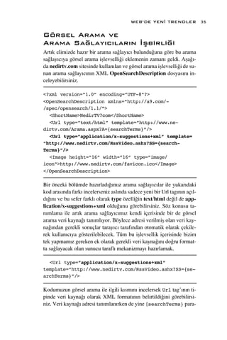 WEB’DE YEN‹ TRENDLER               35

Görsel Arama ve
Arama Sa¤lay›c›lar›n ‹ﬂbirli¤i
Art›k elimizde haz›r bir arama sa¤lay›c› bulundu¤una göre bu arama
sa¤lay›c›ya görsel arama iﬂlevselli¤i eklemenin zaman› geldi. Aﬂa¤›-
da nedirtv.com sitesinde kullan›lan ve görsel arama iﬂlevselli¤i de su-
nan arama sa¤lay›c›n›n XML OpenSearchDescription dosyas›n› in-
celeyebilirsiniz.

<?xml version=”1.0” encoding=”UTF-8”?>
<OpenSearchDescription xmlns=”http://a9.com/-
/spec/opensearch/1.1/”>
  <ShortName>NedirTV?com</ShortName>
  <Url type=”text/html” template=”http://www.ne-
dirtv.com/Arama.aspx?A={searchTerms}”/>
  <Url type=”application/x-suggestions+xml” template=
”http://www.nedirtv.com/RssVideo.ashx?SS={search-
Terms}”/>
  <Image height=”16” width=”16” type=”image/
icon”>http://www.nedirtv.com/favicon.ico</Image>
</OpenSearchDescription>

Bir önceki bölümde haz›rlad›¤›m›z arama sa¤lay›c›lar ile yukar›daki
kod aras›nda fark› incelerseniz asl›nda sadece yeni bir Url tag›n›n aç›l-
d›¤›n› ve bu sefer farkl› olarak type özelli¤in text/html de¤il de app-
lication/x-suggestions+xml oldu¤unu görebilirsiniz. Söz konusu ta-
n›mlama ile art›k arama sa¤lay›c›m›z kendi içerisinde bir de görsel
arama veri kayna¤› tan›ml›yor. Böylece adresi verilmiﬂ olan veri kay-
na¤›ndan gerekli sonuçlar taray›c› taraf›ndan otomatik olarak çekile-
rek kullan›c›ya gösterilebilecek. Tüm bu iﬂlevsellik içerisinde bizim
tek yapmam›z gereken ek olarak gerekli veri kayna¤›n› do¤ru format-
ta sa¤layacak olan sunucu tarafl› mekanizmay› haz›rlamak.

  <Url type=”application/x-suggestions+xml”
template=”http://www.nedirtv.com/RssVideo.ashx?SS={se-
archTerms}”/>

Kodumuzun görsel arama ile ilgili k›sm›n› incelersek Url tag’›n›n ti-
pinde veri kayna¤› olarak XML format›n›n belirtildi¤ini görebilirsi-
niz. Veri kayna¤› adresi tan›mlan›rken de yine {searchTerms} para-
 