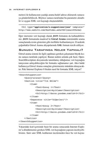 36 INTERNET EXPLORER 8

      metresi ile kullan›c›n›n yazd›¤› arama hedef adrese eklenerek sunucu-
      ya gönderilebilecek. Böylece sunucu taraf›ndan bu parametre al›nabi-
      lir ve uygun XML veri kayna¤› oluﬂturulabilir.

        <Url type=”application/x-suggestions+json” template=”
      http://www.nedirtv.com/RssVideo.ashx?SS={searchTerms}

      E¤er isterseniz veri kayna¤› olarak JSON format›n› da kullanabilirsi-
      niz. JSON format›nda maalesef ki Görsel Arama sistemindeki arama
      sonuçlar›nda resim gösterimi gibi özellikler kullan›lam›yor. O nedenle
      ço¤unlukla Görsel Arama altyap›lar›nda XML format› tercih ediliyor.
      Sunucu Taraf›nda Neler Yapmal›?
      Görsel arama sistemi ile ilgili yap›lmas› gereken çal›ﬂman›n büyük k›s-
      m› sunucu taraf›nda yap›l›yor. Bunun nedeni asl›nda çok basit. Open-
      SearchDescription dosyam›zda tan›mlam›ﬂ oldu¤umuz veri kayna¤›n›
      taray›c›n›n anlayabilece¤im bir formatta sa¤lamam›z ﬂart. Aksi halde
      kullan›c›ya Görsel Arama sonuçlar› göstermemiz mümkün olmayacak-
      t›r. Peki Internet Explorer 8 bizden nas›l bir formatta XML istiyor?

      <SearchSuggestion>
          <Query>aranan</Query>
          <Section title=”İlk Bölüm”>
               <Item>
                   <Text>Sonuç 1</Text>
                   <Description>Açıklama</Description>
                   <Url>http://daron.yondem.com?id=3</Url>
               </Item>
               <Separator title=”Diğerleri”/>
               <Item>
                   <Text>Sonuç 2</Text>
                   <Description>Açıklama</Description>
                   <Url>http://daron.yondem.com?id=6</Url>
               </Item>
          </Section>
      </SearchSuggestion>

      Yukar›daki kod içerisinde basit bir arama sonucunda Internet Explo-
      rer’a döndürmemiz gereken XML veri kayna¤›n›n yap›s›n› inceleyebi-
      lirsiniz. Sat›r sat›r XML kodlar›n›n incelemeden önce bu veri kayna-
 