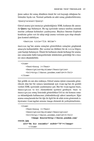WEB’DE YEN‹ TRENDLER               37

¤›n›n sadece iki sonuç döndüren örnek bir veri kayna¤› oldu¤unu be-
lirtmekte fayda var. Normal ﬂartlarda on adet sonuç gönderebilirsiniz.
<Query>aranan</Query>

Görsel arama için istemciye gönderdi¤imiz XML kodunun ilk sat›r›n-
da Query tag› bulunuyor. Bu tag içerisinde sunucu taraf›na aranmak
üzerine yollanan kelimeleri yazd›r›yoruz. Böylece Internet Explorer
kendisine gelen veri ile talep etti¤i arama verisinin ayn› olup olmad›-
¤›n› kontrol edebiliyor.
      <Section title=”İlk Bölüm”>

Section tag’lar› arama sonuçlar› gösterilirken sonuçlar› gruplamak
amac›yla kullan›labilir. Her section’un (bölüm) bir de title bilgisi,
yani baﬂl›¤› bulunuyor. Örnek bir kullan›m olarak herhangi bir arama-
n›n sonucunda farkl› kategorilerinde ürünlerinin getirildi¤i bir e-tica-
ret sitesi düﬂünülebilir.

   <Item>
       <Text>Sonuç 1</Text>
       <Description>Açıklama</Description>
       <Url>http://daron.yondem.com?id=3</Url>
   </Item>

‹ﬂte geldik en can al›c› noktaya. Görsel arama iﬂlemi esnas›nda göste-
rilecek olan her bir sonucu tan›mlamak için Item tag’lar› ile gerekli
verileri XML içerisinde yazd›rmam›z ﬂart. Her bir Item tag›n›n Text,
Description ve Url elementlerini içermesi gerekiyor. Text ve
Description sonuç listesinde gösterilirken Url ise söz konusu sonu-
ca t›kland›¤›nda kullan›c›n›n yönlendirilece¤i adresi tan›ml›yor. E¤er
arama sonuçlar›nda her bir ö¤e ile ilgili bir de ufak resim göstermek is-
tiyorsan›z Item tag›lar› aras›na Image elementi de yerleﬂtirmelisiniz.

   <Item>
       <Text>Sonuç 1</Text>
       <Description>Açıklama</Description>
       <Url>http://daron.yondem.com?id=3</Url>
            <Image Source=http://daron.yondem.com/
resim.jpg
     alt=”Bu bir resimdir” width=”70”></Image>
          </Item>
 