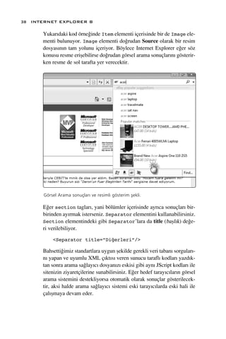 38 INTERNET EXPLORER 8

      Yukar›daki kod örne¤inde Item elementi içerisinde bir de Image ele-
      menti bulunuyor. Image elementi do¤rudan Source olarak bir resim
      dosyas›n›n tam yolunu içeriyor. Böylece Internet Explorer e¤er söz
      konusu resme eriﬂebilirse do¤rudan görsel arama sonuçlar›n› gösterir-
      ken resme de sol tarafta yer verecektir.




      Görsel Arama sonuçlar› ve resimli gösterim ﬂekli.

      E¤er section taglar›, yani bölümler içerisinde ayr›ca sonuçlar› bir-
      birinden ay›rmak isterseniz. Separator elementini kullanabilirsiniz.
      Section elementindeki gibi Separator’lara da title (baﬂl›k) de¤e-
      ri verilebiliyor.

          <Separator title=”Diğerleri”/>

      Bahsetti¤imiz standartlara uygun ﬂekilde gerekli veri taban› sorgular›-
      n› yapan ve uyumlu XML ç›kt›s› veren sunucu tarafl› kodlar› yazd›k-
      tan sonra arama sa¤lay›c› dosyan›z› eskisi gibi ayn› JScript kodlar› ile
      sitenizin ziyaretçilerine sunabilirsiniz. E¤er hedef taray›c›lar›n görsel
      arama sistemini destekliyorsa otomatik olarak sonuçlar gösterilecek-
      tir, aksi halde arama sa¤lay›c› sistemi eski taray›c›larda eski hali ile
      çal›ﬂmaya devam eder.
 