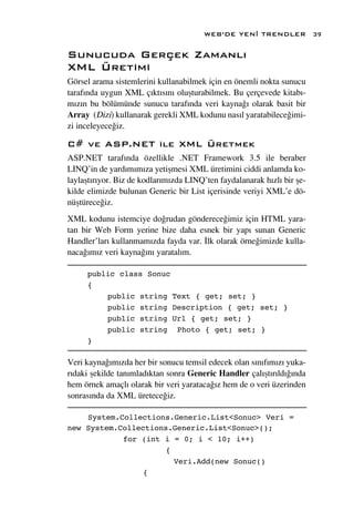WEB’DE YEN‹ TRENDLER             39

Sunucuda Gerçek Zamanl›
XML Üretimi
Görsel arama sistemlerini kullanabilmek için en önemli nokta sunucu
taraf›nda uygun XML ç›kt›s›n› oluﬂturabilmek. Bu çerçevede kitab›-
m›z›n bu bölümünde sunucu taraf›nda veri kayna¤› olarak basit bir
Array (Dizi) kullanarak gerekli XML kodunu nas›l yaratabilece¤imi-
zi inceleyece¤iz.

C# ve ASP.NET ile XML Üretmek
ASP.NET taraf›nda özellikle .NET Framework 3.5 ile beraber
LINQ’in de yard›m›m›za yetiﬂmesi XML üretimini ciddi anlamda ko-
laylaﬂt›r›yor. Biz de kodlar›m›zda LINQ’ten faydalanarak h›zl› bir ﬂe-
kilde elimizde bulunan Generic bir List içerisinde veriyi XML’e dö-
nüﬂtürece¤iz.
XML kodunu istemciye do¤rudan gönderece¤imiz için HTML yara-
tan bir Web Form yerine bize daha esnek bir yap› sunan Generic
Handler’lar› kullanmam›zda fayda var. ‹lk olarak örne¤imizde kulla-
naca¤›m›z veri kayna¤›n› yaratal›m.

     public class Sonuc
     {
         public string Text { get; set; }
         public string Description { get; set; }
         public string Url { get; set; }
         public string Photo { get; set; }
     }

Veri kayna¤›m›zda her bir sonucu temsil edecek olan s›n›f›m›z› yuka-
r›daki ﬂekilde tan›mlad›ktan sonra Generic Handler çal›ﬂt›r›ld›¤›nda
hem örnek amaçl› olarak bir veri yarataca¤›z hem de o veri üzerinden
sonras›nda da XML üretece¤iz.

    System.Collections.Generic.List<Sonuc> Veri =
new System.Collections.Generic.List<Sonuc>();
            for (int i = 0; i < 10; i++)
                     {
                       Veri.Add(new Sonuc()
                {
 