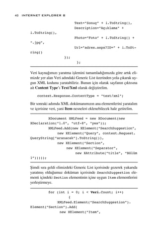 40 INTERNET EXPLORER 8

                                  Text=”Sonuç” + i.ToString(),
                                  Description=”Açıklama” +
      i.ToString(),
                                  Photo=”Foto” + i.ToString() +
      “.jpg”,
                                  Url=”adres.aspx?ID=” + i.ToSt-
      ring()
                           });
                                   };


      Veri kayna¤›m›z› yaratma iﬂlemini tamamlad›¤›m›zda göre art›k eli-
      mizde yer alan Veri ad›ndaki Generic List üzerinden yola ç›karak uy-
      gun XML kodunu yaratabiliriz. Bunun için olarak sayfan›n ç›kt›s›na
      ait Content Type’› Text/Xml olarak de¤iﬂtirelim.

          context.Response.ContentType = “text/xml”;

      Bir sonraki ad›mda XML doküman›m›z›n ana elementlerini yaratal›m
      ve içerisine veri, yani Item nesneleri eklenebilecek hale getirelim.

               XDocument XMLFeed = new XDocument(new
      XDeclaration(“1.0”, “utf-8”, “yes”));
               XMLFeed.Add(new XElement(“SearchSuggestion”,
                    new XElement(“Query”, context.Request.
      QueryString[“aranacak”].ToString()),
                    new XElement(“Section”,
                        new XElement(“Separator”,
                             new XAttribute(“title”, “Bölüm
      1”)))));

      ﬁimdi s›ra geldi elimizdeki Generic List içerisinde gezerek yukar›da
      yaratm›ﬂ oldu¤umuz doküman içerisinde SearchSuggestion ele-
      menti içindeki Section elementinin içine uygun Item elementlerini
      yerleﬂtirmeye.

               for (int i = 0; i < Veri.Count; i++)
                         {
                   XMLFeed.Element(“SearchSuggestion”).
      Element(“Section”).Add(
                    new XElement(“Item”,
 