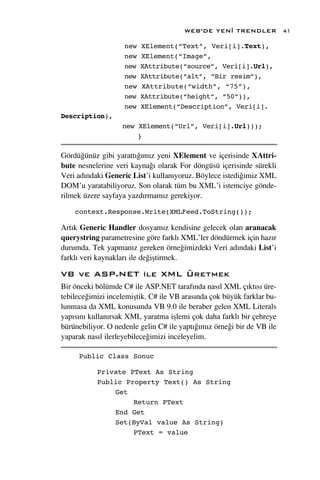 WEB’DE YEN‹ TRENDLER             41

                    new   XElement(“Text”, Veri[i].Text),
                    new   XElement(“Image”,
                    new   XAttribute(“source”, Veri[i].Url),
                    new   XAttribute(“alt”, “Bir resim”),
                    new   XAttribute(“width”, “75”),
                    new   XAttribute(“height”, “50”)),
                    new   XElement(“Description”, Veri[i].
Description),
                   new XElement(“Url”, Veri[i].Url)));
                       }

Gördü¤ünüz gibi yaratt›¤›m›z yeni XElement ve içerisinde XAttri-
bute nesnelerine veri kayna¤› olarak For döngüsü içerisinde sürekli
Veri ad›ndaki Generic List’i kullan›yoruz. Böylece istedi¤imiz XML
DOM’u yaratabiliyoruz. Son olarak tüm bu XML’i istemciye gönde-
rilmek üzere sayfaya yazd›rmam›z gerekiyor.

    context.Response.Write(XMLFeed.ToString());

Art›k Generic Handler dosyam›z kendisine gelecek olan aranacak
querystring parametresine göre farkl› XML’ler döndürmek için haz›r
durumda. Tek yapman›z gereken örne¤imizdeki Veri ad›ndaki List’i
farkl› veri kaynaklar› ile de¤iﬂtirmek.

VB ve ASP.NET ile XML Üretmek
Bir önceki bölümde C# ile ASP.NET taraf›nda nas›l XML ç›kt›s› üre-
tebilece¤imizi incelemiﬂtik. C# ile VB aras›nda çok büyük farklar bu-
lunmasa da XML konusunda VB 9.0 ile beraber gelen XML Literals
yap›s›n› kullan›rsak XML yaratma iﬂlemi çok daha farkl› bir çehreye
bürünebiliyor. O nedenle gelin C# ile yapt›¤›m›z örne¤i bir de VB ile
yaparak nas›l ilerleyebilece¤imizi inceleyelim.

     Public Class Sonuc

           Private PText As String
           Public Property Text() As String
               Get
                    Return PText
               End Get
               Set(ByVal value As String)
                    PText = value
 