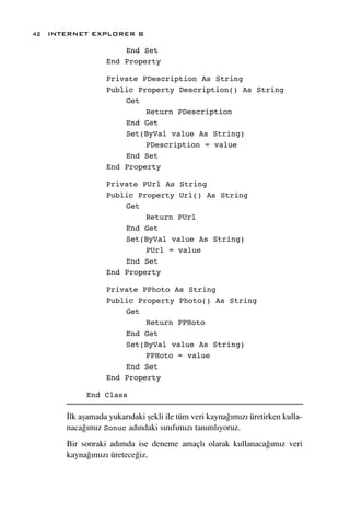 42 INTERNET EXPLORER 8

                     End Set
                 End Property

                 Private PDescription As String
                 Public Property Description() As String
                     Get
                          Return PDescription
                     End Get
                     Set(ByVal value As String)
                          PDescription = value
                     End Set
                 End Property

                 Private PUrl As String
                 Public Property Url() As String
                     Get
                          Return PUrl
                     End Get
                     Set(ByVal value As String)
                          PUrl = value
                     End Set
                 End Property

                 Private PPhoto As String
                 Public Property Photo() As String
                     Get
                          Return PPHoto
                     End Get
                     Set(ByVal value As String)
                          PPHoto = value
                     End Set
                 End Property

           End Class

      ‹lk aﬂamada yukar›daki ﬂekli ile tüm veri kayna¤›m›z› üretirken kulla-
      naca¤›m›z Sonuc ad›ndaki s›n›f›m›z› tan›ml›yoruz.
      Bir sonraki ad›mda ise deneme amaçl› olarak kullanaca¤›m›z veri
      kayna¤›m›z› üretece¤iz.
 