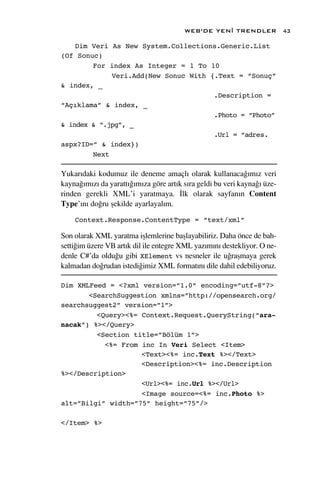 WEB’DE YEN‹ TRENDLER              43

    Dim Veri As New System.Collections.Generic.List
(Of Sonuc)
        For index As Integer = 1 To 10
             Veri.Add(New Sonuc With {.Text = “Sonuç”
& index, _
                                      .Description =
“Açıklama” & index, _
                                      .Photo = “Photo”
& index & “.jpg”, _
                                      .Url = “adres.
aspx?ID=” & index})
        Next

Yukar›daki kodumuz ile deneme amaçl› olarak kullanaca¤›m›z veri
kayna¤›m›z› da yaratt›¤›m›za göre art›k s›ra geldi bu veri kayna¤› üze-
rinden gerekli XML’i yaratmaya. ‹lk olarak sayfan›n Content
Type’›n› do¤ru ﬂekilde ayarlayal›m.

    Context.Response.ContentType = “text/xml”

Son olarak XML yaratma iﬂlemlerine baﬂlayabiliriz. Daha önce de bah-
setti¤im üzere VB art›k dil ile entegre XML yaz›m›n› destekliyor. O ne-
denle C#’da oldu¤u gibi XElement vs nesneler ile u¤raﬂmaya gerek
kalmadan do¤rudan istedi¤imiz XML format›n› dile dahil edebiliyoruz.

Dim XMLFeed = <?xml version=”1.0” encoding=”utf-8”?>
       <SearchSuggestion xmlns=”http://opensearch.org/
searchsuggest2” version=”1”>
         <Query><%= Context.Request.QueryString(“ara-
nacak”) %></Query>
         <Section title=”Bölüm 1”>
           <%= From inc In Veri Select <Item>
                    <Text><%= inc.Text %></Text>
                    <Description><%= inc.Description
%></Description>
                    <Url><%= inc.Url %></Url>
                    <Image source=<%= inc.Photo %>
alt=”Bilgi” width=”75” height=”75”/>

</Item> %>
 