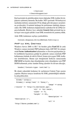 44 INTERNET EXPLORER 8

                              </Section>
                          </SearchSuggestion>

      Kod içerisinde de görebilece¤iniz üzere do¤rudan XML kodlar› bir de-
      ¤iﬂkene eﬂitlenmiﬂ durumda. Bu kodlar .NET içerisinde VB derleyicisi
      taraf›ndan derleme zaman›nda C#’da oldu¤u gibi XElement nesneleri-
      ne çevrilecektir. O nedenle herhangi bir performans farkl›l›¤› olmaya-
      cakt›r. Biz XML kodumuzu de¤iﬂkenimize eﬂitlerken bir de LINQ sor-
      gusu kulland›k. Böylece Veri ad›ndaki Generic List içerisinde kaç ta-
      ne kay›t varsa uygun ﬂekilde Item XML nesnelerini de yaratm›ﬂ olduk.
      Art›k XML kodumuzu sayfaya yazd›rabiliriz.

          Context.Response.Write(XMLFeed.ToString())

      PHP ile XML Üretmek
      Windows Server 2008 ve IIS 7 ile beraber gelen FastCGI ile art›k
      Windows sunucu üzerinde PHP kullan›m› hatta ASP.NET ile entegre
      ortak Forms Authentication kullan›mlar› ve Session paylaﬂ›mlar› gi-
      bi özelliklerin hayat›m›za girdi¤i bu günlerde sunucu taraf›nda PHP
      kullanman›z halinde de tabi ki Görsel Arama için uygun XML kodla-
      r›n› üretebilirsiniz. Bunun için örne¤imizde herkesin sunucusunda
      PHP DOM’un kurulu olup olmad›¤›ndan emin olmad›¤›m›z için PHP
      DOM kullanmak yerine standart String iﬂlemleri ile devam edece¤iz.

          header(‘Content-type: text/xml’);

      ‹lk olarak yukar›daki kodumuz ile sayfam›z›n Content Type ayar›n›
      yapal›m. Böylece taray›c› kendisine bir XML gönderildi¤ini rahatl›k-
      la anlayabilecektir.

        $items = array();
        $items[] = array(‘text’ => ‘Sonuç 1’,
                                            ‘image’ => array
      (‘source’ => ‘http://x.com/resim1.jpg’,
                           ‘alt’ => ‘bir resim’,
                           ‘width’ => 75,
                           ‘height’ => 60),
                                            ‘description’ =>
      ‘Description 1!’,
                                            ‘url’ =>
      ‘http://daron.yondem.com’);
 