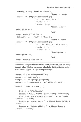 WEB’DE YEN‹ TRENDLER             45

  $items[] = array(‘text’ => ‘Sonuç 2’,
                                      ‘image’ => array
(‘source’ => ‘http://x.com/resim2.jpg’,
                     ‘alt’ => ‘baska resim’,
                     ‘width’ => 75,
                     ‘height’ => 60),
                                      ‘description’ =>
‘Description 2!’,
                                      ‘url’ =>
‘http://daron.yondem.com’);
  $items[] = array(‘text’ => ‘Sonuç 3’,
                                      ‘image’ => array
(‘source’ => ‘http://x.com/resim3.jpg’,
                     ‘alt’ => ‘baska bir resim daha’,
                     ‘width’ => 75,
                     ‘height’ => 60),
                                      ‘description’ =>
‘Description 3!’,
                                      ‘url’ =>
‘http://daron.yondem.com’);

Sonras›nda örne¤imizde kullanmak üzere yukar›daki gibi bir Array
tan›mlayal›m. Böylece bir sonraki ad›mda bu dizi içerisindeki verile-
ri kullanarak uygun XML ç›kt›s›n› yarataca¤›z.

$output   = “<SearchSuggestion>n”;
$output   .= “<Section>n”;
$output   .= “<Query>asp</Query>n”;
$output   .= “t<Separator title=”Bölüm 1” />n”;

foreach( $items AS $item ) {

    $output .= “tt<Item>n”;
    $output .= “ttt<Text>”. $item[‘text’] .”</Text>n”;
    $output .= “ttt<Image source=””. $item[‘image’]
[‘source’] .””n”;
    $output .= “ttt alt = ””. $item[‘image’][‘alt’]
.””n”;
    $output .= “ttt width = ””. $item[‘image’]
[‘width’] .””n”;
 